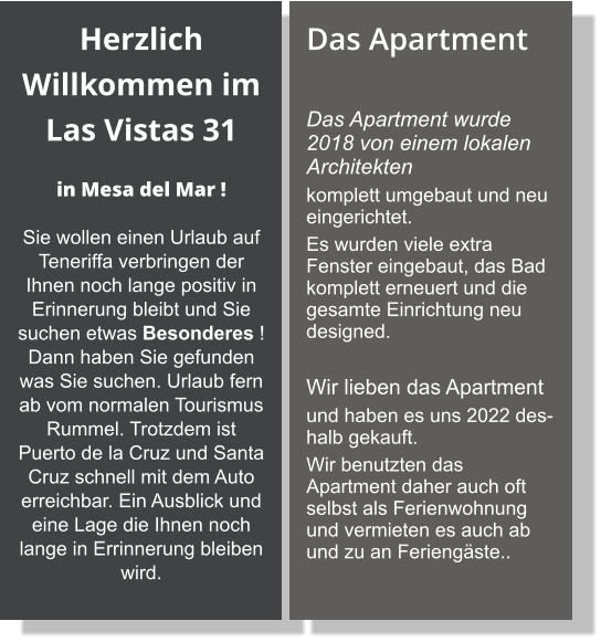 Herzlich Willkommen im Las Vistas 31    in Mesa del Mar ! Sie wollen einen Urlaub auf Teneriffa verbringen der Ihnen noch lange positiv in Erinnerung bleibt und Sie suchen etwas Besonderes ! Dann haben Sie gefunden was Sie suchen. Urlaub fern ab vom normalen Tourismus Rummel. Trotzdem ist Puerto de la Cruz und Santa Cruz schnell mit dem Auto erreichbar. Ein Ausblick und eine Lage die Ihnen noch lange in Errinnerung bleiben wird. Das Apartment  Das Apartment wurde 2018 von einem lokalen Architekten  komplett umgebaut und neu eingerichtet.  Es wurden viele extra Fenster eingebaut, das Bad komplett erneuert und die gesamte Einrichtung neu designed.   Wir lieben das Apartment  und haben es uns 2022 deshalb gekauft.  Wir benutzten das Apartment daher auch oft selbst als Ferienwohnung und vermieten es auch ab und zu an Feriengäste..